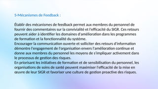 5-Mécanismes de Feedback :
Établir des mécanismes de feedback permet aux membres du personnel de
fournir des commentaires sur la convivialité et l'efficacité du SIGR. Ces retours
peuvent aider à identifier les domaines d'amélioration dans les programmes
de formation et la fonctionnalité du système.
Encourager la communication ouverte et solliciter des retours d'information
démontre l'engagement de l'organisation envers l'amélioration continue et
donne aux membres du personnel les moyens de s'impliquer activement dans
le processus de gestion des risques.
En priorisant les initiatives de formation et de sensibilisation du personnel, les
organisations de soins de santé peuvent maximiser l'efficacité de la mise en
œuvre de leur SIGR et favoriser une culture de gestion proactive des risques.
 
