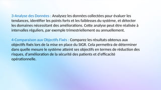 3-Analyse des Données : Analysez les données collectées pour évaluer les
tendances, identifier les points forts et les faiblesses du système, et détecter
les domaines nécessitant des améliorations. Cette analyse peut être réalisée à
intervalles réguliers, par exemple trimestriellement ou annuellement.
4-Comparaison aux Objectifs Fixés : Comparez les résultats obtenus aux
objectifs fixés lors de la mise en place du SIGR. Cela permettra de déterminer
dans quelle mesure le système atteint ses objectifs en termes de réduction des
risques, d'amélioration de la sécurité des patients et d'efficacité
opérationnelle.
 