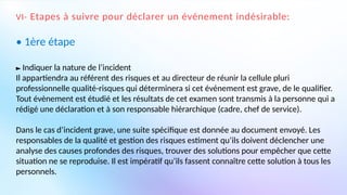 VI- Etapes à suivre pour déclarer un événement indésirable:
• 1ère étape
► Indiquer la nature de l’incident
Il appartiendra au référent des risques et au directeur de réunir la cellule pluri
professionnelle qualité-risques qui déterminera si cet événement est grave, de le qualifier.
Tout évènement est étudié et les résultats de cet examen sont transmis à la personne qui a
rédigé une déclaration et à son responsable hiérarchique (cadre, chef de service).
Dans le cas d’incident grave, une suite spécifique est donnée au document envoyé. Les
responsables de la qualité et gestion des risques estiment qu’ils doivent déclencher une
analyse des causes profondes des risques, trouver des solutions pour empêcher que cette
situation ne se reproduise. Il est impératif qu’ils fassent connaître cette solution à tous les
personnels.
 
