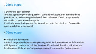 • 2ème étape:
► Définir qui peut déclarer
Tous les agents se posent la question : quels bénéfices peut-on attendre d’une
procédure de déclaration généralisée ? Il est préconisé d’avoir un système de
déclaration ouvert à tous les agents.
Il est indispensable de prévoir des formations ou/et des réunions d’information
pour sensibiliser le personnel.
• 3ème étape:
► Prévoir des formations
- Prévoir un groupe de personnes pour organiser les formations et les informations.
- Rédiger une charte pour préciser les objectifs de l’administration et insister sur
le fait qu’une déclaration n’est pas équivalente à une sanction.( voir exemple).
 