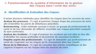 I- Fonctionnement du système d'information de la gestion
des risques dans l’unité des soins:
A- Identification et évaluation des risques:
Il existe plusieurs méthodes pour identifier les risques dans les services de soins :
Analyse des processus : Il s'agit d'examiner chaque étape des processus de soins
afin d'identifier les points de défaillance potentiels.
Brainstorming : Cette méthode consiste à réunir un groupe de professionnels de
santé et de leur demander de réfléchir ensemble aux risques potentiels auxquels
ils sont confrontés.
Analyse des incidents : Il s'agit d'analyser les incidents qui ont déjà eu lieu afin
d'identifier les causes profondes et de prévenir de nouveaux incidents.
Enquête auprès des professionnels : Il s'agit de demander aux professionnels de
santé de s'exprimer sur les risques qu'ils rencontrent dans leur travail.
Revue de la littérature : Il s'agit de consulter des articles scientifiques et des
rapports d'experts sur les risques dans les services de soins.
 