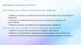 Exemples de plans d'action:
Plan d'action pour réduire le risque d'erreurs médicales
*-Mettre en place un système de double vérification des prescriptions
médicales.
*-Former les professionnels de santé aux bonnes pratiques de
prescription.
*-Mettre en place un système de reporting des incidents.
Plan d'action pour réduire le risque d'infections nosocomiales
*-Mettre en place des protocoles d'hygiène des mains.
*-Nettoyer et désinfecter régulièrement les locaux et les matériels.
*-Former les professionnels de santé aux bonnes pratiques d'hygiène.
 