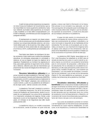 A partir de esta primera experiencia se programa-     pautas y coloca casi toda la información en la misma.
ron otros Cursos de Ampliación de Conocimientos, que se         Este proceso no se consideró muy adecuado, con los
han desarrollado de manera igualmente satisfactoria, hasta      ﬁnes perseguidos del postgrado pues la estrategia edu-
que, habiendo acumulado cierta experiencia, se incorporó        cativa buscada debía estar dirigida a que los estudian-
a esta modalidad, en el año 2006, la Especialización y en       tes aportaran al conocimiento a través de la discusión
el 2007 la Maestría, convirtiéndose así todo el programa de     de sus trabajos colocados en la plataforma.
postgrado del IDEC.
                                                                         A pesar de este avance, la comunicación de-
          El planteamiento se organizó con clases presen-       seada no se lograba de manera idónea, porque se limi-
ciales un día a la semana para que los estudiantes pudieran     taba casi exclusivamente de profesor a estudiante y se
mantener sus compromisos laborales externos y así única-        vería minimizado el desarrollo de las habilidades de los
mente debían pedir un día de permiso. Esto obligó a dismi-      estudiantes. Por otro lado, en el postgrado, por su natu-
nuir la cantidad de horas presenciales de cada asignatura       raleza, se requiere un uso importante de imágenes tanto
en al menos un 30 %, sustituyéndose por actividades a dis-      en planos como dibujos en tres dimensiones. Este as-
tancia.                                                         pecto se fue desarrollando de forma paulatina a medida que
                                                                se iba avanzando en la primera cohorte de este tipo.
          Para lograr este objetivo se introdujeron los ajus-
tes necesarios a cada materia para modiﬁcar las estrategias               La plataforma IDEC Digital, desarrollada por el
educativas, de actividades presenciales en actividades a        Prof. José Gonçalves fue adaptada en el IDEC para el
distancia, sin que se dejaran de lograr los objetivos de la     dictado de este tipo de cursos, lo cual no siendo su ob-
asignatura. Paralelamente se montaron las asignaturas en        jetivo original, se convirtió en una excelente herramienta
línea, para poder garantizar el seguimiento de las activida-    para la comunicación de propuestas y alternativas de
des a distancia, utilizando para esto las herramientas que      los estudiantes. Por su naturaleza es una plataforma co-
proporcionan las nuevas tecnologías de la información y co-     laborativa y en ella cada participante puede colocar imá-
municación.                                                     genes, textos, modelos virtuales, etc., que muestren sus
                                                                propuestas y a su vez pueden ser revisadas y comenta-
          Recursos telemáticos utilizados En un                 das por los profesores y por el resto de los estudiantes
primer momento se utilizó la plataforma “Fácil web” del Sis-    (Figura 2). Con esta plataforma se resolvieron, en gran
tema de Actualización Docente del Profesorado (SADPRO),         medida, las limitaciones de la plataforma Fácil Web.
perteneciente a la UCV y posteriormente se implementó la        (Figura 2)
Plataforma “IDEC Digital”, adaptada a las condiciones de
nuestro Instituto, a partir de una plataforma de Software li-         Resultados obtenidos, diﬁcultades y
bre de origen austro – alemán conocido como Antville.           beneﬁcios Como consecuencia de estas modiﬁcaciones
                                                                se logró incrementar el interés entre los profesionales
          La plataforma “Fácil web” constituyó un primer in-    de la construcción por el postgrado del IDEC y las po-
tento con bastantes limitaciones. Fue útil en los primeros      sibilidades reales de realizarlo. Esto se evidencia por
Cursos de Ampliación de Conocimientos, donde no se re-          la alta demanda que han alcanzado tanto los cursos
quiere de una participación muy activa de los estudiantes       de ampliación como la Especialización y Maestría y el
ni un tratamiento complicado de imágenes. Similar a esta        incremento del número de profesionales que participan,
descripción ocurre con las Asignaturas “teóricas” del post-     tanto del interior del país como del extranjero.
grado, sin embargo en las Asignaturas tipo taller resultó
prácticamente inútil.                                                    Los cursos de ampliación aumentan en número
                                                                y se han regularizado con frecuencia anual, alcanzándose
        La plataforma induce a un modelo conductista            normalmente los cupos máximos establecidos. Un solo
de la educación, donde el profesor es quien dicta las           curso, el de Arquitectura y Construcción Sostenibles ha




                                                                                               Teoría y educación 149
 