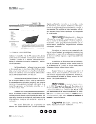 MX 2007




                                                              digital, que hasta los momentos se ha resuelto a través
                                                              de alternativas, como el correo electrónico u otras plata-
                                                              formas de uso general y público como Yahoo y Google, o
                                                              sencillamente con disponer de cierta ﬂexibilidad para di-
                                                              ferir alguna actividad hasta que mejoren las condiciones
                                                              de conectividad.

                                                                       Conclusiones La educación a distancia
                                                              utilizando las nuevas TIC`s constituye una forma efec-
                                                              tiva de ampliar el alcance de los cursos de postgrado,
                                                              llevándolos a sitios geográﬁcamente distantes que an-
                                                              tes resultaban inaccesibles, traspasando las fronteras
                                                              físicas de la institución.

                                                                       Constituye un mecanismo de mejora de la cali-
Figura 2 Imagen de la plataforma IDEC Digital                 dad de la enseñanza y el aprendizaje con resultados muy
                                                              satisfactorios en la atención simultánea de una cantidad
recibido en cinco años más de 200 profesionales, de los       de alumnos inusitada respecto a experiencias totalmente
cuales cerca de la mitad lo hicieron desde el extranjero,     presenciales.
Colombia o Ecuador en su mayoría. Además se experi-
menta un incremento notable en la retención y aproba-                   El desarrollo de técnicas virtuales de comunica-
ción de los cursos.                                           ción de propuestas, constituye la clave para la transición
                                                              de las asignaturas de Proyecto de formas presenciales y
         La Especialización y la Maestría han aumentado       físicas a actividades a distancia y virtuales.
su demanda lo que ha permitido al Comité Organizador
optar por una mejor selección en el perﬁl del estudiante.               Dado el éxito de los enfoques expuestos en el
Esto se hizo patente en la cohorte 2006 de la Especializa-    trabajo, resulta oportuno continuar innovando con nue-
ción, que tuvo 33 candidatos para15 cupos.                    vos recursos digitales sobre la plataforma del Instituto,
                                                              particularmente en las áreas de manejo dinámico de con-
         Asimismo se experimenta una mejora en la cali-       tenidos (CMS) y tele-educación.
dad de la docencia y se ha visto, a través de la ampliación
de los canales de comunicación estudiantil, que estos se
mantienen incluso, posteriormente a la culminación de la                Referencias           Hernández, B., Águila, I., Acos-
escolaridad, gracias a las habilidades obtenidas con el       ta, D.: 2005, El Postgrado en Desarrollo Tecnológico de la
uso de las nuevas TIC`s.                                      Construcción IDEC-FAU-UCV (1985-2005). Revista Tecnología
                                                              y Construcción 21-I. Caracas. / UNESCO: 1998, Plan de acción
          Entre las diﬁcultades presentadas en esta expe-     para la transformación de la Educación Superior en Améri-
riencia, se destaca el hecho que la modalidad de ense-        cca. Latina y el Caribe, IESALC-UNESCO, Caracas. Vicerrec-
ñanza a distancia requiere más horas de dedicación por        torado Académico - UCV: 2002, Programa de Educación a
parte de los docentes, sin embargo la gratiﬁcación por los    Distancia. Folleto UCV, Caracas.
evidentes logros compensa este problema y aumenta la
motivación.
                                                                      Keywords: Educación a distancia; TIC`s;
         Otra de las debilidades que se presenta son          Gráﬁca digital; comunicación; modelación.
referidas a la estabilidad de la red y/o de la plataforma




150 Idalberto Águila
 