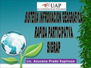 SISTEMA INFROMACION GEOGRAFICA RAPIDA PARTICIPATVA SIGRAP Lic. Azucena Prado Espinoza 