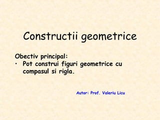 Constructii geometrice
Obectiv principal:
• Pot construi figuri geometrice cu
compasul si rigla.
Autor: Prof. Valeriu Licu
 