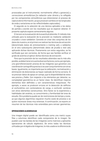 46
SIG REVOLUTION
provocadas por el instrumental, normalmente offset y ganancia) y
correcciones atmosféricas (la radiación solar directa y la reflejada
por los componentes atmosféricos que distorsionan el proceso de
captura de la información, ya que provocan cambios en las longitudes
de onda y variaciones en las reflectividades capturadas).
El segundo es la selección de una técnica aplicable a los datos
de partida y acorde con los resultados que se esperan obtener. El
presente capítulo expone someramente algunas.
El tercero es la evaluación de la exactitud obtenida. El método más
utilizado para la evaluación de la precisión es mediante validación
cruzada o cross-validation. Consiste en crear dos conjuntos de los
datos de muestra, en el primero se realizan las técnicas de extracción
(denominado datos de entrenamiento o training set), y validarlos
en el otro subconjunto (denominado datos de prueba o test set)
aplicando dichas técnicas. Previamente con estos segundos, se ha
verificado que son correctos, de forma que sea factible verificar el
grado de aciertos al aplicar dichas técnicas de extracción.
Para que la precisión de los resultados obtenidos sea lo más alta
posible,sedebentenerencuentadiversosfactores,como,porejemplo,
una georreferenciación precisa de las imágenes que garantice una
coordinacióncartográficaprecisasiseusanconjuntamenteconotras
bases. Igualmente, es importante que la calibración, normalización y
eliminación de distorsiones se hayan realizado de forma correcta. Si
se precisan datos de apoyo en campo, que la disponibilidad de estos
sea precisa y fiable. Con respecto a los elementos por detectar, su
complejidad geométrica es un factor clave. Se identifican mejores
elementos bien definidos y con características inequívocas. Por
ejemplo, a veces se producen errores en la detección de edificios
al confundirlos con contenedores de carga, o confundir sombras
con otros elementos constructivos. Otro factor es la experiencia y
habilidades del analista, su conocimiento y familiaridad del área de
estudio. Otro problema puede ser de restricciones de tiempo y coste,
ya que algunos algoritmos requieren mucho coste de proceso o se
quiere reconocer áreas muy extensas. A continuación, se expone un
resumen de las técnicas más extendidas para extraer geometrías.
OPERACIONES ALGEBRAICAS
Una imagen digital puede ser identificada como una matriz cuyas
filas y columnas identifican cada componente de la imagen. Se
pueden usar las bandas de las imágenes como matrices y aplicarles
operaciones de cálculo algebraico. De entre todas las técnicas
utilizadas por el álgebra de imágenes, la más usada es la diferencia de
 