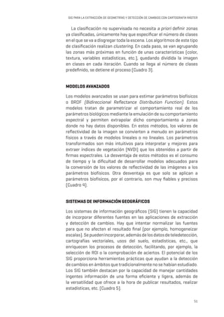 51
SIG PARA LA EXTRACCIÓN DE GEOMETRÍAS Y DETECCIÓN DE CAMBIOS CON CARTOGRAFÍA RÁSTER
La clasificación no supervisada no necesita a priori definir zonas
ya clasificadas, únicamente hay que especificar el número de clases
en el que se va a disgregar toda la escena. Los algoritmos de este tipo
de clasificación realizan clustering. En cada paso, se van agrupando
las zonas más próximas en función de unas características (color,
textura, variables estadísticas, etc.), quedando dividida la imagen
en clases en cada iteración. Cuando se llega al número de clases
predefinido, se detiene el proceso (Cuadro 3).
MODELOS AVANZADOS
Los modelos avanzados se usan para estimar parámetros biofísicos
o BRDF (Bidireccional Reflectance Distribution Function). Estos
modelos tratan de parametrizar el comportamiento real de los
parámetros biológicos mediante la emulación de su comportamiento
espectral y permiten extrapolar dicho comportamiento a zonas
donde no hay datos disponibles. En estos métodos, los valores de
reflectividad de la imagen se convierten a menudo en parámetros
físicos a través de modelos lineales o no lineales. Los parámetros
transformados son más intuitivos para interpretar y mejores para
extraer índices de vegetación (NVDI) que los obtenidos a partir de
firmas espectrales. La desventaja de estos métodos es el consumo
de tiempo y la dificultad de desarrollar modelos adecuados para
la conversión de los valores de reflectividad de las imágenes a los
parámetros biofísicos. Otra desventaja es que solo se aplican a
parámetros biofísicos, por el contrario, son muy fiables y precisos
(Cuadro 4).
SISTEMAS DE INFORMACIÓN GEOGRÁFICOS
Los sistemas de información geográficos (SIG) tienen la capacidad
de incorporar diferentes fuentes en las aplicaciones de extracción
y detección de cambios. Hay que intentar normalizar las fuentes
para que no afecten el resultado final (por ejemplo, homogeneizar
escalas).Sepuedenincorporar,ademásdelosdatosdeteledetección,
cartografías vectoriales, usos del suelo, estadísticas, etc., que
enriquecen los procesos de detección, facilitando, por ejemplo, la
selección de ROI o la comprobación de aciertos. El potencial de los
SIG proporciona herramientas prácticas que ayudan a la detección
de cambios en ámbitos que tradicionalmente no se habían estudiado.
Los SIG también destacan por la capacidad de manejar cantidades
ingentes información de una forma eficiente y ligera, además de
la versatilidad que ofrece a la hora de publicar resultados, realizar
estadísticas, etc. (Cuadro 5).
 