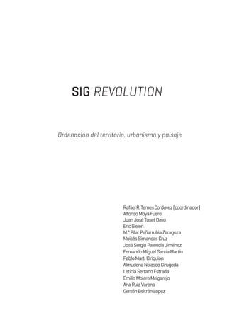SIG REVOLUTION
Ordenación del territorio, urbanismo y paisaje
RafaelR.TemesCordovez(coordinador)
AlfonsoMoyaFuero
JuanJoséTusetDavó
EricGielen
M.ªPilarPeñarrubiaZaragoza
MoisésSimancasCruz
JoséSergioPalenciaJiménez
FernandoMiguelGarcíaMartín
PabloMartíCiriquián
AlmudenaNolascoCirugeda
LeticiaSerranoEstrada
EmilioMoleroMelgarejo
AnaRuizVarona
GersónBeltránLópez
 