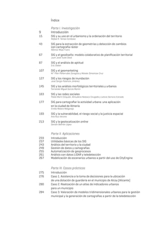 Índice
	 Parte I. Investigación
9 	 Introducción
15 	 SIG y su uso en el urbanismo y la ordenación del territorio
	 Rafael R. Temes Cordovez
43	 SIG para la extracción de geometrías y detección de cambios
	
con cartografía ráster
	 Alfonso Moya Fuero
67 	 SIG y el geodiseño: modelo colaborativo de planificación territorial
	 Juan José Tuset Davó
87 	 SIG y el análisis de aptitud
	 Eric Gielen
107	 SIG y el geomarketing
	 M.ª Pilar Peñarrubia Zaragoza y Moisés Simancas Cruz
127	 SIG y los riesgos de inundación
	 José Sergio Palencia Jiménez
145	 SIG y los análisis morfológicos territoriales y urbanos
	 Fernando Miguel García Martín
163	 SIG y las redes sociales
	 Pablo Martí Ciriquián, Almudena Nolasco Cirugeda y Leticia Serrano Estrada
177	 SIG para cartografiar la actividad urbana: una aplicación
	 en la ciudad de Almería
	 Emilio Molero Melgarejo
193	 SIG y la vulnerabilidad, el riesgo social y la justicia espacial
	 Ana Ruiz Varona
213	 SIG y la geolocalización online
	 Gersón Beltrán López
	 Parte II. Aplicaciones
233	Introducción
237	 Utilidades básicas de los SIG
243	 Análisis del territorio y la ciudad
249	 Gestión de datos y cartografías
255	 Automatización de geoprocesos
261	 Análisis con datos LiDAR y teledetección
267	 Modelización de escenarios urbanos a partir del uso de CityEngine
	 Parte III. Casos prácticos
275	 Introducción
276	 Caso 1. Asistencia a la toma de decisiones para la ubicación
	 de una dotación de guardería en el municipio de Alcoy (Alicante)
280	 Caso 2. Realización de un atlas de indicadores urbanos
	 para un municipio
284	 Caso 3. Valoración de modelos tridimensionales urbanos para la gestión
	 municipal y la generación de cartografías a partir de la teledetección
 