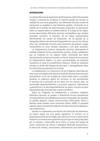 45
SIG PARA LA EXTRACCIÓN DE GEOMETRÍAS Y DETECCIÓN DE CAMBIOS CON CARTOGRAFÍA RÁSTER
INTRODUCCIÓN
Lacartografíatrataderepresentargráficamente,adiferentesescalas
lineales y tratando de conservar lo máximo posible las formas, la
realidad de una zona geográfica. Las diferentes técnicas tratan de
representar la realidad lo más fielmente posible, minorando en la
medida de lo posible las deformaciones producidas al representar
sobre un soporte plano la realidad esférica. A lo largo de los siglos,
se han desarrollado diferentes técnicas cartográficas que siempre
buscaban aumentar la precisión de los datos representados
disminuyendo los costes de producción. Se ha pasado de la
topografía clásica a las técnicas fotogramétricas, que, en los últimos
años, han constituido la forma más económica de producir mapas
masivamente en unos tiempos reducidos y con gran precisión.
La fotogrametría produce cartografía vectorial, abstrayendo la
realidad mediante formas geométricas (puntos, líneas y polígonos)
que se traducen en los objetos reales intentando que dicha
representación conserve el tamaño y la forma. A pesar de los avances
en fotogrametría digital y la gran automatización de procesos
necesarios en todo el procedimiento [Navarro, 2012] es necesaria
siempre la acción del fotogrametrista para ir cartografiando todos
los elementos que aparecen en el mapa.
La teledetección y el tratamiento de las imágenes obtenidas por
estanuevatecnologíaestárevolucionandolastécnicasdeproducción
cartográficas. Entre las ventajas de utilizar estos datos, se pueden
destacar la cobertura global del territorio, la alta periodicidad,
el aumento de la precisión de los datos (en los últimos años, ha
aumentado exponencialmente la precisión espectral, radiométrica
y geométrica) y la alta disponibilidad de los datos, muchos de ellos
liberalizados bajo licencias tipo creative commons.
Sobre las imágenes de teledetección y ortofotos, mediante
diferentes técnicas, se pueden ir detectando formas geométricas
correspondientes a la realidad que se quiere cartografiar, por ejemplo,
es posible detectar nuevas construcciones [Hermosilla, 2011] o
delinear obras lineales como carreteras [Recio, 2009]. El presente
capítulo expone brevemente algunas de estas técnicas empleadas y
sus fundamentos.
Cuando se implementa una técnica de extracción de elementos,
se suelen seguir los tres pasos siguientes. El primero es el
preprocesamiento de la imagen para eliminar errores y distorsiones
mediante normalizaciones geométricas (corrigen errores producidos
por la rotación y esfericidad de la Tierra, el ancho del campo de
visión, variaciones de altitud y velocidad, distorsión panorámica y
el efecto del relieve), correcciones radiométricas (son distorsiones
 