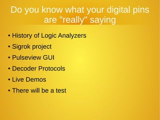 Do you know what your digital pins
are "really" saying
● History of Logic Analyzers
● Sigrok project
● Pulseview GUI
● Decoder Protocols
● Live Demos
● There will be a test
 