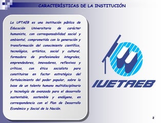 CARACTERÍSTICAS DE LA INSTITUCIÓNLa UPTAEB es una institución pública de Educación Universitaria de carácter humanista, con corresponsabilidad social y ambiental, comprometida con la generación y transformación del conocimiento científico, tecnológico, artístico, social y cultural, formadora de profesionales integrales, emprendedores, innovadores, reflexivos y críticos, con ética socialista para constituirse en factor estratégico del fortalecimiento del poder popular, sobre la base de un talento humano multidisciplinario y tecnología de avanzada para el desarrollo sustentable, sostenible y endógeno, en correspondencia con el Plan de Desarrollo Económico y Social de la Nación.2