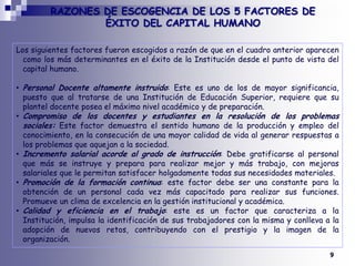 RAZONES DE ESCOGENCIA DE LOS 5 FACTORES DE ÉXITO DEL CAPITAL HUMANO Los siguientes factores fueron escogidos a razón de que en el cuadro anterior aparecen como los más determinantes en el éxito de la Institución desde el punto de vista del capital humano.Personal Docente altamente instruido: Este es uno de los de mayor significancia, puesto que al tratarse de una Institución de Educación Superior, requiere que su plantel docente posea el máximo nivel académico y de preparación.