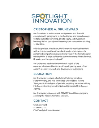 CRISTOPHER A. GRUNEWALD
Mr. Grunewald is an innovative entrepreneur and financial
executive with background in the healthcare and biotechnology
sectors, real estate investing, private equity and investment
banking. He has participated in twenty-one transactions totaling
$195 million.

Prior to Spotlight Innovation, Mr. Grunewald was Vice President
with an institutional healthcare business incubator where he
performed comprehensive operational roles in the formation and
development of eight companies commercializing medical device,
IT service and therapeutic drug IP.

Mr. Grunewald has been involved in all stages of the
commercialization of healthcare IP developed by some of the
nation’s premiere research and development institutions.

EDUCATION
Mr. Grunewald received a Bachelor of Science from Iowa
State University, and was an enlisted United States Marine
Topographical Intelligence Specialist, receiving extensive military
intelligence training from the National Geospatial-Intelligence
Agency.

Mr. Grunewald volunteers with AMVETS’ Stand Down program,
assisting the nation’s homeless veterans.

CONTACT
Cris Grunewald
515-669-1215
Cris@SpotlightInnovation.com
 