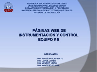 REPUBLICA BOLIVARIANA DE VENEZUELA
      UNIVERSIDAD RAFAEL BELLOSO CHACÍN
    DECANATO DE INVESTIGACIÓN Y POSTGRADO
 MAESTRÍA: GERENCIA DE PROYECTOS INDUSTRIALES
            SISTEMAS DE INFORMACIÓN




      PÁGINAS WEB DE
INSTRUMENTACIÓN Y CONTROL
        EQUIPO # 9


                    INTEGRANTES:

              ING. RODRÍGUEZ, ALBERTO
              ING. LÓPEZ, JAVIER
              ING. MÉNDEZ, NEIRO
              ING. MONTERO, ELIANA
 