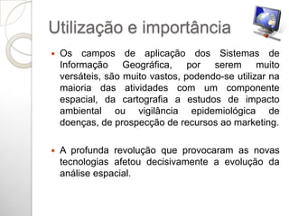 Utilização e importância
   Os campos de aplicação dos Sistemas de
    Informação Geográfica, por serem muito
    versáteis, são muito vastos, podendo-se utilizar na
    maioria das atividades com um componente
    espacial, da cartografia a estudos de impacto
    ambiental ou vigilância epidemiológica de
    doenças, de prospecção de recursos ao marketing.

   A profunda revolução que provocaram as novas
    tecnologias afetou decisivamente a evolução da
    análise espacial.
 