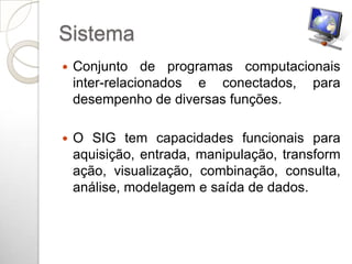 Sistema
   Conjunto de programas computacionais
    inter-relacionados e conectados, para
    desempenho de diversas funções.

   O SIG tem capacidades funcionais para
    aquisição, entrada, manipulação, transform
    ação, visualização, combinação, consulta,
    análise, modelagem e saída de dados.
 