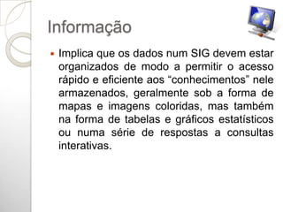 Informação
   Implica que os dados num SIG devem estar
    organizados de modo a permitir o acesso
    rápido e eficiente aos “conhecimentos” nele
    armazenados, geralmente sob a forma de
    mapas e imagens coloridas, mas também
    na forma de tabelas e gráficos estatísticos
    ou numa série de respostas a consultas
    interativas.
 