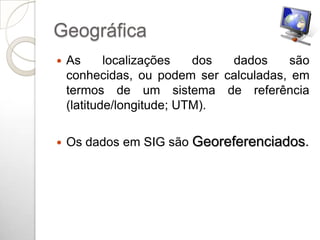 Geográfica
   As      localizações   dos dados    são
    conhecidas, ou podem ser calculadas, em
    termos de um sistema de referência
    (latitude/longitude; UTM).

   Os dados em SIG são Georeferenciados.
 