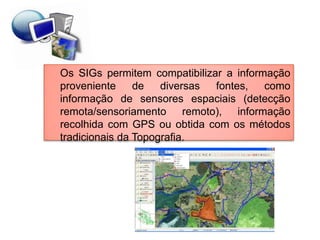 Os SIGs permitem compatibilizar a informação
proveniente     de   diversas fontes,   como
informação de sensores espaciais (detecção
remota/sensoriamento remoto), informação
recolhida com GPS ou obtida com os métodos
tradicionais da Topografia.
 