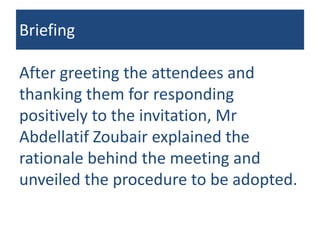 Briefing
After greeting the attendees and
thanking them for responding
positively to the invitation, Mr
Abdellatif Zoubair explained the
rationale behind the meeting and
unveiled the procedure to be adopted.
 