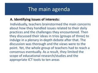 The main agenda
A. Identifying issues of interests:
Individually, teachers brainstormed the main concerns
about how they handled issues related to their daily
practices and the challenges they encountered. Then
they discussed their ideas in trios (groups of three) to
indulge in a plenary in-depth debate after that. The
discussion was thorough and the views were to the
point. Yet, the whole group of teachers had to reach a
consensus eventually. As a result, they limited the
scope of educational research/studies and the
appropriate ICT tools to ten areas
 