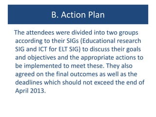 B. Action Plan
The attendees were divided into two groups
according to their SIGs (Educational research
SIG and ICT for ELT SIG) to discuss their goals
and objectives and the appropriate actions to
be implemented to meet these. They also
agreed on the final outcomes as well as the
deadlines which should not exceed the end of
April 2013.
 
