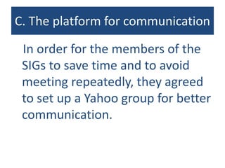 C. The platform for communication
In order for the members of the
SIGs to save time and to avoid
meeting repeatedly, they agreed
to set up a Yahoo group for better
communication.
 