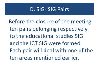 D. SIG- SIG Pairs
Before the closure of the meeting
ten pairs belonging respectively
to the educational studies SIG
and the ICT SIG were formed.
Each pair will deal with one of the
ten areas mentioned earlier.
 