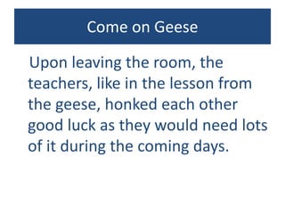 Come on Geese
Upon leaving the room, the
teachers, like in the lesson from
the geese, honked each other
good luck as they would need lots
of it during the coming days.
 