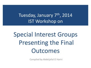Tuesday, January 7th, 2014
IST Workshop on
Special Interest Groups
Presenting the Final
Outcomes
Compiled by Abdeljallal El Hariri
 