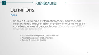 DÉFINITIONS
1 GÉNÉRALITÉS
• Un SIG est un système d'information conçu pour recueillir,
stocker, traiter, analyser, gérer et présenter tous les types de
données spatiales et géographiques. [Département ETEC -
Université de Bourgogne]
Déf 4
› Enchainement de procédures différentes
› Planification de cet enchainement
› Rigueur à toutes les étapes
10
 