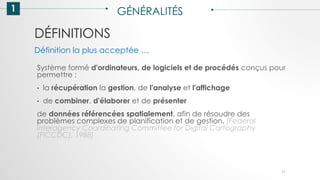 DÉFINITIONS
1 GÉNÉRALITÉS
Système formé d'ordinateurs, de logiciels et de procédés conçus pour
permettre :
• la récupération la gestion, de l'analyse et l'affichage
• de combiner, d'élaborer et de présenter
de données référencées spatialement, afin de résoudre des
problèmes complexes de planification et de gestion. [Federal
Interagency Coordinating Committee for Digital Cartography
(FICCDC), 1988]
Définition la plus acceptée …
11
 