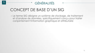 CONCEPT DE BASE D’UN SIG
1 GÉNÉRALITÉS
• Le terme SIG désigne un système de stockage, de traitement
et d'analyse de données, spécifiquement conçu pour traiter
conjointement l'information graphique et attributaire
12
 