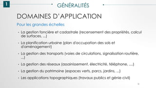 DOMAINES D’APPLICATION
1 GÉNÉRALITÉS
• La gestion foncière et cadastrale (recensement des propriétés, calcul
de surfaces, ...)
• La planification urbaine (plan d'occupation des sols et
d'aménagement)
• La gestion des transports (voies de circulations, signalisation routière,
...)
• La gestion des réseaux (assainissement, électricité, téléphone, ....)
• La gestion du patrimoine (espaces verts, parcs, jardins, ...)
• Les applications topographiques (travaux publics et génie civil)
18
Pour les grandes échelles
 