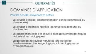 DOMAINES D’APPLICATION
1 GÉNÉRALITÉS
• Les études d'impact (implantation d'un centre commercial ou
d'une école)
• Les études d'ingénierie routière (constructions de routes ou
d'autoroutes)
• Les applications liées à la sécurité civile (prevention des risques
naturels et technologiques)
• La gestion des ressources naturelles (protection de
l'environnement, études géologique, climatologiques ou
hydrographiques)
19
Pour les échelles moyennes et petites
 