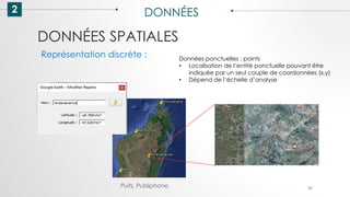 DONNÉES SPATIALES
2 DONNÉES
30
Représentation discrète : Données ponctuelles : points
• Localisation de l’entité ponctuelle pouvant être
indiquée par un seul couple de coordonnées (x,y)
• Dépend de l’échelle d’analyse
Puits, Publiphone,
 