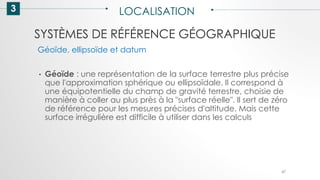 SYSTÈMES DE RÉFÉRENCE GÉOGRAPHIQUE
3 LOCALISATION
47
• Géoïde : une représentation de la surface terrestre plus précise
que l'approximation sphérique ou ellipsoïdale. Il correspond à
une équipotentielle du champ de gravité terrestre, choisie de
manière à coller au plus près à la "surface réelle". Il sert de zéro
de référence pour les mesures précises d'altitude. Mais cette
surface irrégulière est difficile à utiliser dans les calculs
Géoïde, ellipsoïde et datum
 