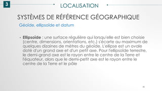 SYSTÈMES DE RÉFÉRENCE GÉOGRAPHIQUE
3 LOCALISATION
48
• Ellipsoïde : une surface régulière qui lorsqu'elle est bien choisie
(centre, dimensions, orientations, etc.) s'écarte au maximum de
quelques dizaines de mètres du géoïde. L'ellipse est un ovale
doté d'un grand axe et d'un petit axe. Pour l'ellipsoïde terrestre,
le demi-grand axe est le rayon entre le centre de la Terre et
l'équateur, alors que le demi-petit axe est le rayon entre le
centre de la Terre et le pôle
Géoïde, ellipsoïde et datum
 