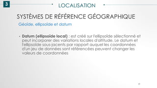 SYSTÈMES DE RÉFÉRENCE GÉOGRAPHIQUE
3 LOCALISATION
49
• Datum (ellipsoïde local) : est créé sur l'ellipsoïde sélectionné et
peut incorporer des variations locales d'altitude. Le datum et
l'ellipsoïde sous-jacents par rapport auquel les coordonnées
d'un jeu de données sont référencées peuvent changer les
valeurs de coordonnées
Géoïde, ellipsoïde et datum
 