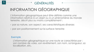 INFORMATION GÉOGRAPHIQUE
1 GÉNÉRALITÉS
L'information géographique peut être définie comme une
information relative à un objet ou à un phénomène du monde
terrestre, décrit plus ou moins complétement :
• par sa nature, son aspect, ses caractéristiques diverses
• par son positionnement sur la surface terrestre
Exemple
L'information géographique sur une route se caractérise par :
son nombre de voies, son revêtement, son nom, sa longueur, sa
localisation, etc.
5
 