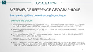 SYSTÈMES DE RÉFÉRENCE GÉOGRAPHIQUE
3 LOCALISATION
52
Exemple de datum
• Nouvelle triangulation de la France (NTF) : officiel jusqu'en décembre 2000; basé
sur l'ellipsoïde Clarke 1880 IGN. Le point fondamental est au Panthéon à Paris
• Réseau géodésique français (RGF) 1993 : basé sur l'ellipsoïde IAG-GRS80. Officiel
depuis 2000
• European Datum (ED) 50 : système européen, basé sur l'ellipsoïde Hayford 1909.
Anciennement utilisé en Europe
• ETRS89 : basé sur l'IAG-GRS80. Officiel en Europe
• World Geodetic System (WSG84) : système mondial (pas de point fondamental),
mis au point par le Département de la Défense des Etats-Unis et utilisé par le GPS,
basé sur l'ellipsoïde WGS84. Peu précis. Une version précise existe : ITRS
Exemple de système de référence géographique
 