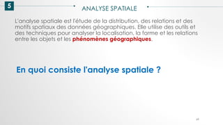 5 ANALYSE SPATIALE
69
L'analyse spatiale est l'étude de la distribution, des relations et des
motifs spatiaux des données géographiques. Elle utilise des outils et
des techniques pour analyser la localisation, la forme et les relations
entre les objets et les phénomènes géographiques.
En quoi consiste l'analyse spatiale ?
 