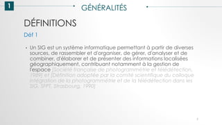DÉFINITIONS
1 GÉNÉRALITÉS
• Un SIG est un système informatique permettant à partir de diverses
sources, de rassembler et d'organiser, de gérer, d'analyser et de
combiner, d'élaborer et de présenter des informations localisées
géographiquement, contribuant notamment à la gestion de
l'espace [Société française de photogrammétrie et télédétection,
1989] et [Définition adoptée par la comité scientifique du colloque
intégration de la photogrammétrie et de la télédétection dans les
SIG, SFPT, Strasbourg, 1990]
Déf 1
7
 