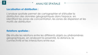 5 ANALYSE SPATIALE
70
Localisation et distribution :
L'analyse spatiale permet de cartographier et d'étudier la
distribution des données géographiques dans l'espace, en
identifiant les zones de concentration, les zones de dispersion et les
motifs de distribution
Relations spatiales :
Elle étudie les relations entre les différents objets ou phénomènes
géographiques, en analysant la proximité, la distance, la
connectivité et les interactions entre eux
 