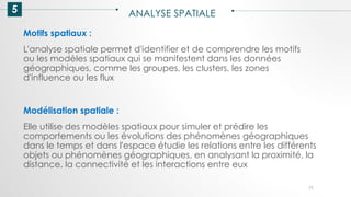 5 ANALYSE SPATIALE
71
Motifs spatiaux :
L'analyse spatiale permet d'identifier et de comprendre les motifs
ou les modèles spatiaux qui se manifestent dans les données
géographiques, comme les groupes, les clusters, les zones
d'influence ou les flux
Modélisation spatiale :
Elle utilise des modèles spatiaux pour simuler et prédire les
comportements ou les évolutions des phénomènes géographiques
dans le temps et dans l'espace étudie les relations entre les différents
objets ou phénomènes géographiques, en analysant la proximité, la
distance, la connectivité et les interactions entre eux
 
