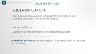 5 ANALYSE SPATIALE
73
• (Données continues nécessitant d’être discrétisées en
plusieurs, mais peu nombreuses, classes
• Vecteur et Raster
• Meilleure compréhension d’un phénomène/carte
,qui au départ cache certains aspects,
en mettant en valeur certains aspects contenus dans la couche
de données
(RE)CLASSIFICATION
 