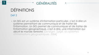 DÉFINITIONS
1 GÉNÉRALITÉS
• Un SIG est un système d'information particulier, c'est à dire un
système permettant de communique et de traiter de
l'information. Un SIG permet de communiquer et de traiter de
l'information géographique, c'est à dire, une information qui
décrit le monde terrestre [Denègre, Salgé, les systèmes
d'informations géographiques, 2004]
Déf 2
8
 