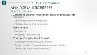 5 ANALYSE SPATIALE
86
ANALYSE MULTICRITÈRES
● Consiste à aider un intervenant dans un processus de
décision :
– Obtenir des éléments de réponse
– l’éclairer dans sa prise de décision
• Fait intervenir
– Décideur(s)
– Analyste(s) / facilitateur(s)
• Champ d’application très vaste
– Ex : Lancement d’un nouveau produit
– Gestion durable d’une ressource environnementale
– Gestion des risques et catastrophes
Aide à la décision
 